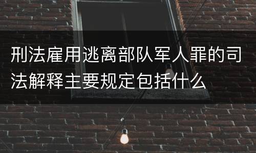 刑法雇用逃离部队军人罪的司法解释主要规定包括什么