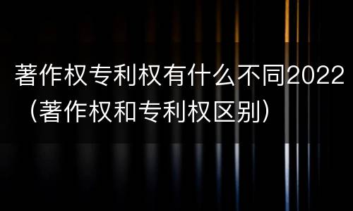 著作权专利权有什么不同2022（著作权和专利权区别）