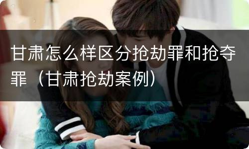 甘肃怎么样区分抢劫罪和抢夺罪(甘肃抢劫案例)