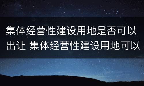集体经营性建设用地是否可以出让 集体经营性建设用地可以出让吗