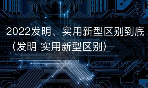 2022发明、实用新型区别到底（发明 实用新型区别）