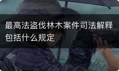 最高法盗伐林木案件司法解释包括什么规定