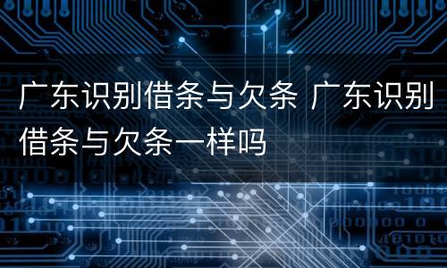 广东识别借条与欠条 广东识别借条与欠条一样吗