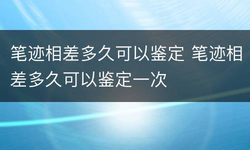 笔迹相差多久可以鉴定 笔迹相差多久可以鉴定一次