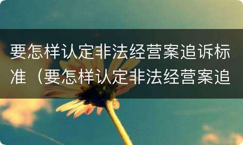 要怎样认定非法经营案追诉标准（要怎样认定非法经营案追诉标准呢）