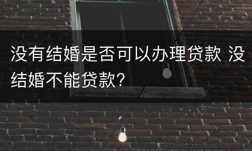 没有结婚是否可以办理贷款 没结婚不能贷款?