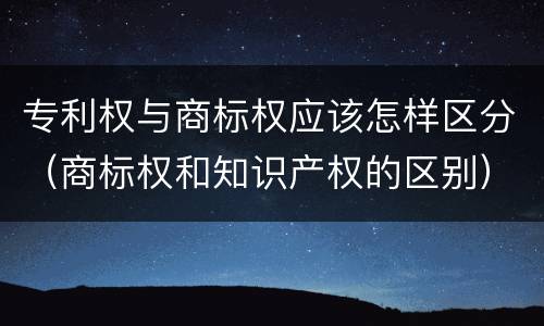 专利权与商标权应该怎样区分（商标权和知识产权的区别）
