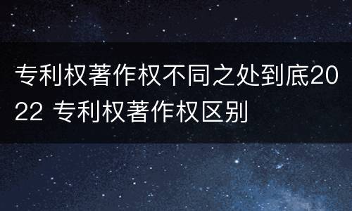 专利权著作权不同之处到底2022 专利权著作权区别