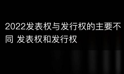 2022发表权与发行权的主要不同 发表权和发行权
