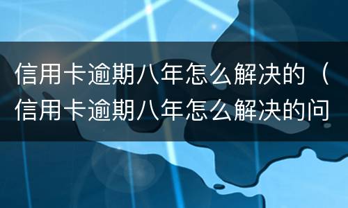 信用卡逾期八年怎么解决的（信用卡逾期八年怎么解决的问题）