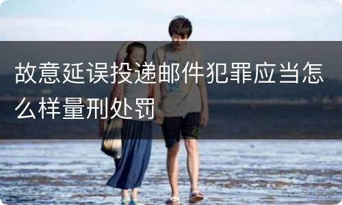 故意延误投递邮件犯罪应当怎么样量刑处罚