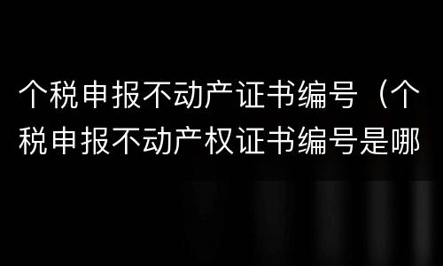 个税申报不动产证书编号（个税申报不动产权证书编号是哪个）
