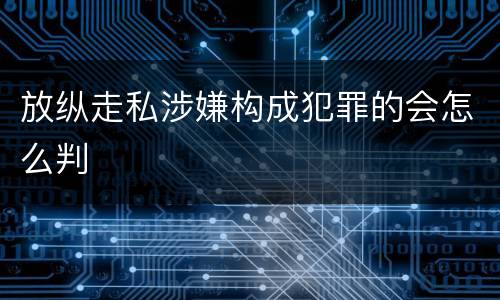 放纵走私涉嫌构成犯罪的会怎么判