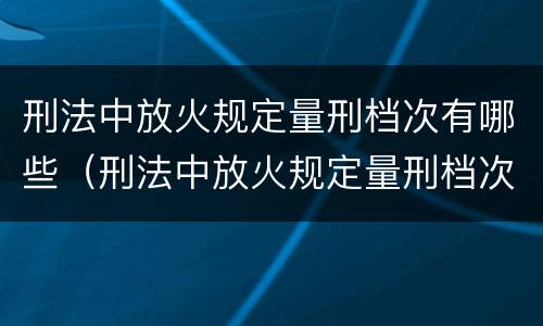 刑法中放火规定量刑档次有哪些（刑法中放火规定量刑档次有哪些要求）