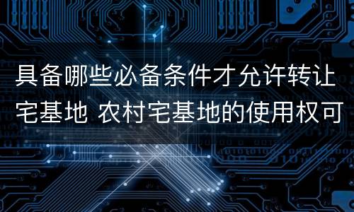 具备哪些必备条件才允许转让宅基地 农村宅基地的使用权可以进行转让的条件