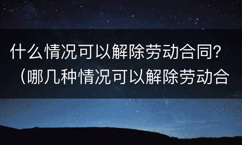 什么情况可以解除劳动合同？（哪几种情况可以解除劳动合同）