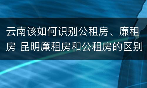云南该如何识别公租房、廉租房 昆明廉租房和公租房的区别