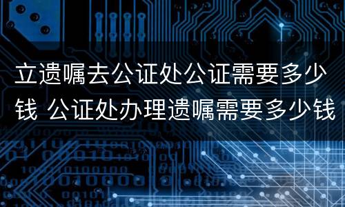 立遗嘱去公证处公证需要多少钱 公证处办理遗嘱需要多少钱