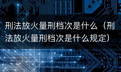 刑法放火量刑档次是什么（刑法放火量刑档次是什么规定）