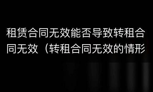 租赁合同无效能否导致转租合同无效（转租合同无效的情形）