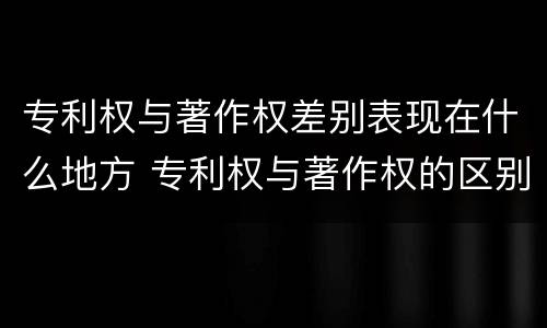 专利权与著作权差别表现在什么地方 专利权与著作权的区别与联系