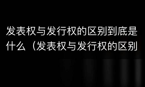 发表权与发行权的区别到底是什么（发表权与发行权的区别到底是什么呢）