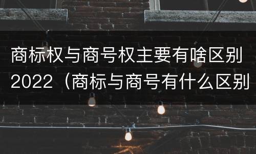 商标权与商号权主要有啥区别2022（商标与商号有什么区别）