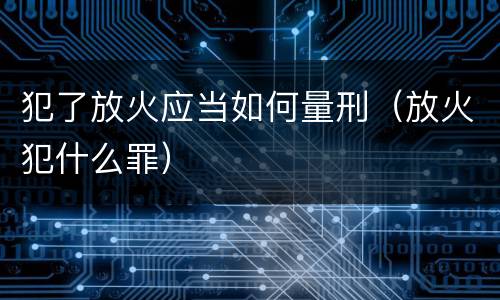 犯了放火应当如何量刑（放火犯什么罪）