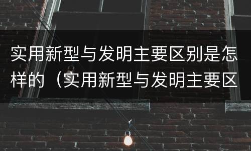 实用新型与发明主要区别是怎样的（实用新型与发明主要区别是怎样的呢）