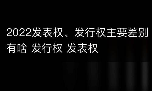 2022发表权、发行权主要差别有啥 发行权 发表权