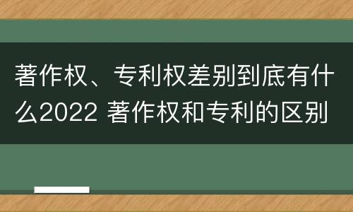 著作权、专利权差别到底有什么2022 著作权和专利的区别