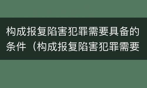 构成报复陷害犯罪需要具备的条件（构成报复陷害犯罪需要具备的条件是）