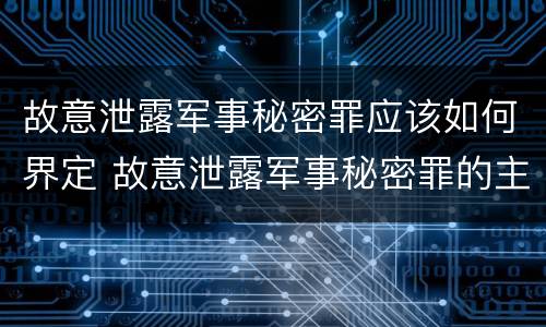 故意泄露军事秘密罪应该如何界定 故意泄露军事秘密罪的主体