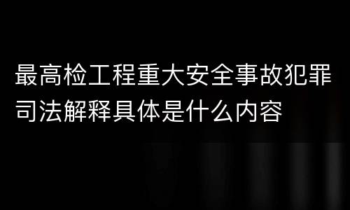 最高检工程重大安全事故犯罪司法解释具体是什么内容