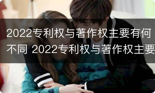2022专利权与著作权主要有何不同 2022专利权与著作权主要有何不同呢