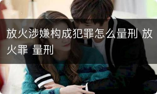 放火涉嫌构成犯罪怎么量刑 放火罪 量刑