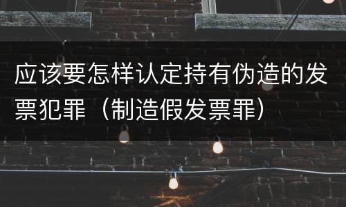 应该要怎样认定持有伪造的发票犯罪（制造假发票罪）