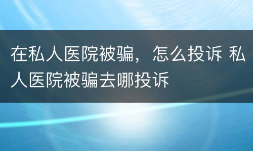 在私人医院被骗，怎么投诉 私人医院被骗去哪投诉