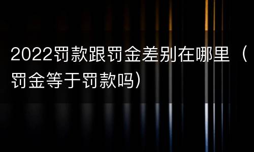 2022罚款跟罚金差别在哪里（罚金等于罚款吗）