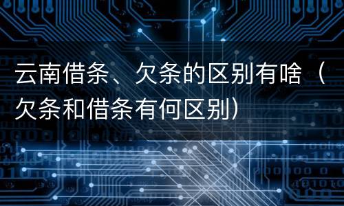 云南借条、欠条的区别有啥（欠条和借条有何区别）