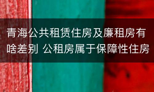 青海公共租赁住房及廉租房有啥差别 公租房属于保障性住房吗