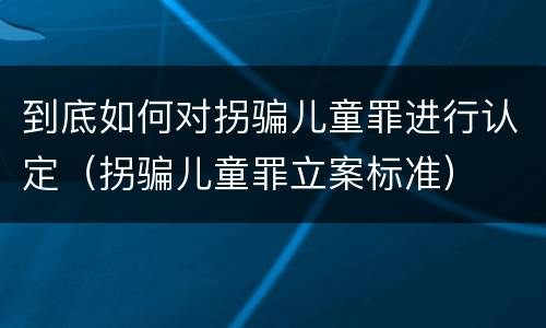 到底如何对拐骗儿童罪进行认定（拐骗儿童罪立案标准）