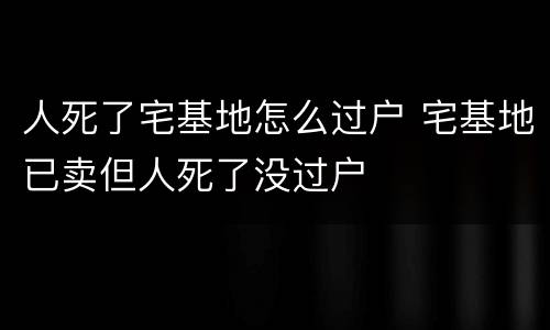 人死了宅基地怎么过户 宅基地已卖但人死了没过户