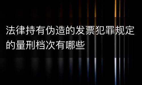 法律持有伪造的发票犯罪规定的量刑档次有哪些