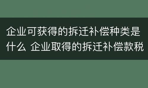 企业可获得的拆迁补偿种类是什么 企业取得的拆迁补偿款税收政策