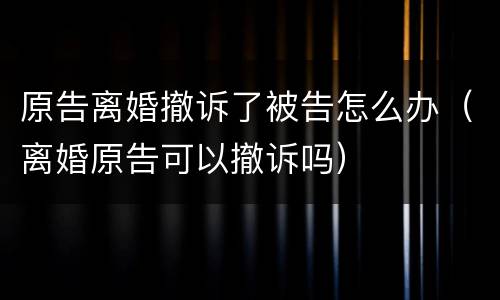 原告离婚撤诉了被告怎么办（离婚原告可以撤诉吗）