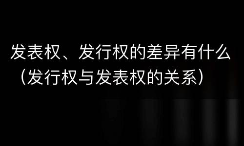 发表权、发行权的差异有什么（发行权与发表权的关系）