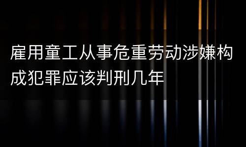 雇用童工从事危重劳动涉嫌构成犯罪应该判刑几年