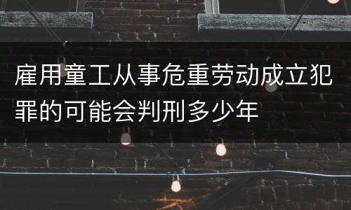 雇用童工从事危重劳动成立犯罪的可能会判刑多少年