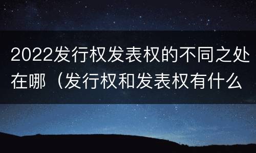 2022发行权发表权的不同之处在哪（发行权和发表权有什么区别）